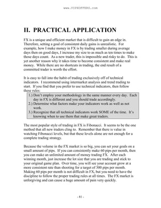 - 81 -
II. PRACTICAL APPLICATION
FX is a unique and efficient market that is difficult to gain an edge in.
Therefore, setting a goal of consistent daily gains is unrealistic. For
example, how I make money in FX is by trading smaller during average
days then on good days, I increase my size to as much as ten times to make
those days count. As a new trader, this is impossible and risky to do. This is
yet another reason why it takes time to become consistent and make real
money. While there are no shortcuts in trading, the end result of a
committed trader is worth the effort.
It is easy to fall into the habit of trading exclusively off of technical
indicators. I recommend using intermarket analysis and trend trading to
start. If you find that you prefer to use technical indicators, then follow
these rules:
1.) Don’t employ your methodology in the same manner every day. Each
day in FX is different and you should trade accordingly.
2.) Determine what factors make your indicators work as well as not
work.
3.) Recognize that all technical indicators work SOME of the time. It’s
knowing when to use them that make great traders.
The most popular style of trading in FX is Fibonacci. It seems to be the one
method that all new traders cling to. Remember that there is value in
watching Fibonacci levels, but that these levels alone are not enough for a
complete trading strategy.
Because the volume in the FX market is so big, you can set your goals on a
small amount of pips. If you can consistently make 60 pips per month, then
you can make an unlimited amount of money trading FX. After each
winning month, just increase the lot size that you are trading and stick to
your original game plan. Over time, you will see your account grow at a
more consistent rate than shooting for a target of 300 pips per month.
Making 60 pips per month is not difficult in FX, but you need to have the
discipline to follow the proper trading rules at all times. The FX market is
unforgiving and can cause a huge amount of pain very quickly.
www.VIPXOFFERS.com
 
