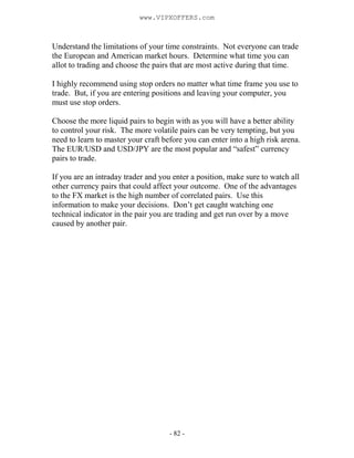 - 82 -
Understand the limitations of your time constraints. Not everyone can trade
the European and American market hours. Determine what time you can
allot to trading and choose the pairs that are most active during that time.
I highly recommend using stop orders no matter what time frame you use to
trade. But, if you are entering positions and leaving your computer, you
must use stop orders.
Choose the more liquid pairs to begin with as you will have a better ability
to control your risk. The more volatile pairs can be very tempting, but you
need to learn to master your craft before you can enter into a high risk arena.
The EUR/USD and USD/JPY are the most popular and “safest” currency
pairs to trade.
If you are an intraday trader and you enter a position, make sure to watch all
other currency pairs that could affect your outcome. One of the advantages
to the FX market is the high number of correlated pairs. Use this
information to make your decisions. Don’t get caught watching one
technical indicator in the pair you are trading and get run over by a move
caused by another pair.
www.VIPXOFFERS.com
 