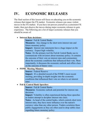 - 83 -
IV. ECONOMIC RELEASES
The final section of this lesson will focus on educating you on the economic
releases that impact the FX market. Economic releases can cause violent
moves in the FX market. If you have not proven yourself as a consistent FX
trader, then just observe the moves during major economic releases to gain
experience. The following are a list of major economic releases that you
should be aware of:
Interest Rate decisions:
Source: Fed & Central Banks
Measures: Any change to the short term interest rate and
future monetary policy
Impact: Interest rate statements have a huge impact on the
currency. Expect high volatility.
Notes: It's the primary tool the Fed & Central Banks use to
communicate with investors about monetary policy. It contains
the outcome of their vote on interest rates and commentary
about the economic conditions that influenced their vote. Most
importantly, it discusses the economic outlook and offers clues
on the outcome of future votes
FOMC Meeting Minutes:
Source: Federal Reserve
Impact: It's a detailed record of the FOMC's most recent
meeting, providing in-depth insights into the economic
conditions that influenced their vote on where to set interest
rates
Fed & Central Bank Speeches:
Source: Fed & Central Banks
Measures: Economic outlook and potential for interest rate
decisions
Impact: Volatility is often experienced during these speeches
as traders attempt to decipher interest rate clues.
Notes: As head of the central banks, which controls short term
interest rates, they have more influence over the nation's
currency value than any other person. Traders scrutinize these
public engagements as they are often used to drop subtle clues
regarding future monetary policy
www.VIPXOFFERS.com
 
