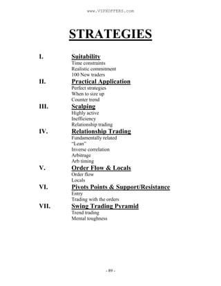 - 89 -
STRATEGIES
I. Suitability
Time constraints
Realistic commitment
100 New traders
II. Practical Application
Perfect strategies
When to size up
Counter trend
III. Scalping
Highly active
Inefficiency
Relationship trading
IV. Relationship Trading
Fundamentally related
“Lean”
Inverse correlation
Arbitrage
Arb timing
V. Order Flow & Locals
Order flow
Locals
VI. Pivots Points & Support/Resistance
Entry
Trading with the orders
VII. Swing Trading Pyramid
Trend trading
Mental toughness
www.VIPXOFFERS.com
 
