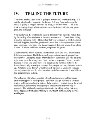 - 9 -
IV. TELLING THE FUTURE
You don’t need to know what is going to happen next to make money. It is
not the job of traders to predict the future. Ask any floor trader what he
thinks is going to happen next and he’ll say, “I have no idea”. That’s the
trick to trading, forget about trying to guess the future, stick to your game
plan, and just react.
You must avoid the tendency to judge a decision by its outcome rather than
by the quality of the decision, at the time it was made. It’s not about being
right, but executing well. Remember that your job is not to predict a move
before it happens, therefore, you should never feel clairvoyant when a trade
goes your way. Likewise, you should never get down on yourself for taking
a loser. Winners and losers are both just part of the game.
After trade exit, do not examine your trade as a win or a loss. Examine the
following questions: Did I show good judgment and execute properly on
trade entry? During the trade? On trade exit? Sometimes you will have the
right trade on at the wrong time. You can not beat yourself up over a trade
because of what you know now. No trader can be expected to know the
future, hence, why would you be upset that you got out, only because it went
up. What if it went down? Would you still be upset at yourself? Traders
can only make the best decision based on the information that is available at
that exact moment in time.
The unknown of trading, potential lifestyle and earnings, and fast paced
excitement appeal to many people. But when you get down to it, the best
traders really are mechanical in their daily routine. I hesitate to use the word
monotonous, but making trading simple and routine is the best way to
succeed. The wild card gunslinger that trades by taking on big risk never
lasts. Approach trading like taming a wild beast, not unlocking a beast
within you.
www.VIPXOFFERS.com
 
