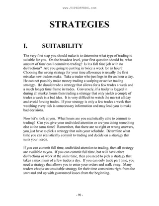 - 90 -
STRATEGIES
I. SUITABILITY
The very first step you should make is to determine what type of trading is
suitable for you. On the broadest level, your first question should be, what
amount of time can I commit to trading? Is it a full time job with no
distractions? Are you going to just log in twice a week for an hour?
Choosing the wrong strategy for your time allowance is usually the first
mistake new traders make. Take a trader who just logs in for an hour a day.
He can not possibly make money trading a scalping or active trading
strategy. He should trade a strategy that allows for a few trades a week and
a much longer time frame in trades. Conversely, if a trader is logged in
during all market hours then trading a strategy that only yields a couple of
trades a week is a bad idea. It is very difficult to watch the market all day
and avoid forcing trades. If your strategy is only a few trades a week then
watching every tick is unnecessary information and may lead you to make
bad decisions.
Now let’s look at you. What hours are you realistically able to commit to
trading? Can you give your undivided attention or are you doing something
else at the same time? Remember, that there are no right or wrong answers,
you just have to pick a strategy that suits your schedule. Determine what
time you can realistically commit to trading and decide on a strategy that
suits your needs.
If you can commit full time, undivided attention to trading, then all strategy
are available to you. If you can commit full time, but will have other
distractions or work at the same time, then you need to pick a strategy that
takes a maximum of a few trades a day. If you can only trade part time, you
need a strategy that allows you to enter your orders and walk away. Many
traders choose an unsuitable strategy for their time constraints right from the
start and end up with guaranteed losses from the beginning.
www.VIPXOFFERS.com
 