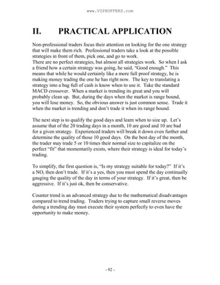 - 92 -
II. PRACTICAL APPLICATION
Non-professional traders focus their attention on looking for the one strategy
that will make them rich. Professional traders take a look at the possible
strategies in front of them, pick one, and go to work.
There are no perfect strategies, but almost all strategies work. So when I ask
a friend how a certain strategy was going, he said, “Good enough.” This
means that while he would certainly like a more full proof strategy, he is
making money trading the one he has right now. The key to translating a
strategy into a bag full of cash is know when to use it. Take the standard
MACD crossover. When a market is trending its great and you will
probably clean up. But, during the days when the market is range bound,
you will lose money. So, the obvious answer is just common sense. Trade it
when the market is trending and don’t trade it when its range bound.
The next step is to qualify the good days and learn when to size up. Let’s
assume that of the 20 trading days in a month, 10 are good and 10 are bad
for a given strategy. Experienced traders will break it down even further and
determine the quality of those 10 good days. On the best day of the month,
the trader may trade 5 or 10 times their normal size to capitalize on the
perfect “fit” that momentarily exists, where their strategy is ideal for today’s
trading.
To simplify, the first question is, “Is my strategy suitable for today?” If it’s
a NO, then don’t trade. If it’s a yes, then you must spend the day continually
gauging the quality of the day in terms of your strategy. If it’s great, then be
aggressive. If it’s just ok, then be conservative.
Counter trend is an advanced strategy due to the mathematical disadvantages
compared to trend trading. Traders trying to capture small reverse moves
during a trending day must execute their system perfectly to even have the
opportunity to make money.
www.VIPXOFFERS.com
 