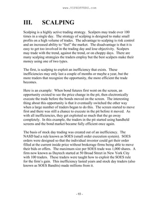 - 93 -
III. SCALPING
Scalping is a highly active trading strategy. Scalpers may trade over 100
times in a single day. The strategy of scalping is designed to make small
profits on a high volume of trades. The advantage to scalping is risk control
and an increased ability to “feel” the market. The disadvantage is that it is
easy to get too involved in the trading day and lose objectivity. Scalpers
may trade with the trend, against the trend, or on choppy days. There are
many scalping strategies the traders employ but the best scalpers make their
money using one of two types.
The first, is scalping to exploit an inefficiency that exists. These
inefficiencies may only last a couple of months or maybe a year, but the
more traders that recognize the opportunity, the more efficient the trade
becomes.
Here is an example: When bond futures first went on the screen, an
opportunity existed to see the price change in the pit, then electronically
execute the trade before the bonds moved on the screen. The interesting
thing about this opportunity is that it eventually switched the other way
when a large number of traders began to do this. The screen started to move
first and there was still a chance to execute in the pit before it moved. As
with all inefficiencies, they get exploited so much that the go away
completely. In this example, the traders in the pit started using handheld
screens and the bond market became fully efficient once again.
The basis of stock day trading was created out of an inefficiency. The
NASD had a rule known as SOES (small order execution system). SOES
orders were designed so that the individual investor could get their order
filled at the current inside price without brokerage firms being able to move
their bids or offers. The maximum size per SOES trade was 1,000 shares. A
firm now known as Daytech started at 50 Broad Street in New York City
with 100 traders. These traders were taught how to exploit the SOES rule
for the firm’s gain. This inefficiency lasted years and stock day traders (also
known as SOES Bandits) made millions from it.
www.VIPXOFFERS.com
 