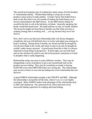 - 94 -
The second most popular type of scalping has many names, but the broadest
is “relationship trading”. Relationship trading is using one or more
product’s price action to trade another. A trader I knew that traded from a
desk on the floor had a run of 6 months of trading the bond futures as an
inverse relationship to the S&P futures. As the S&P futures rallied, he
would hit the bid, or sell at the bid price, in bonds. Generally speaking, the
bonds would then head lower. He made millions in only a 6 month window.
The lesson he taught me from those 6 months was that when you have a
scalping strategy that is working well…..size up, because they never last
forever.
Now, that’s not to say that your relationship trade will always disappear
completely, but you will definitely have to evolve and adapt your strategy to
keep it working. During those 6 months, my friend said that he thought he
was the best trader in the world, and when it came to an end, he thought he
couldn’t make money anymore. A good lesson from this is that it is always
important to keep things in perspective. In hind sight, you can look back
and see the situation for what it was, but in the present, sometimes it is hard
to decipher what is really happening.
Relationship scalps can come in many different varieties. They may be
triangulating a series of products to get a one second head start on the
product you are trading. They may be something as simple as buying
EUR/USD every time GBP/USD rallies on a strong day. The relationships
may reverse at times or even end up leading into a new relationship that you
discover.
A great FOREX relationship example is the USD/JPY and S&P. Although
the relationship is not perfect all the time, when it’s on, it is very highly
correlated. Many FOREX traders took advantage of this relationship early
in 2007 and cleaned up. On a personal level, I have had most of my
successful trading experience in scalping and trend trading.
www.VIPXOFFERS.com
 