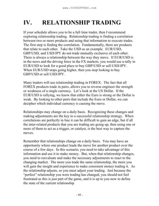 - 95 -
IV. RELATIONSHIP TRADING
If your schedule allows you to be a full time trader, then I recommend
exploring relationship trading. Relationship trading is finding a correlation
between two or more products and using that information to execute trades.
The first step is finding the correlation. Fundamentally, there are products
that relate to each other. Take the USD as an example. EUR/USD,
GBP/USD, and USD/JPY do not trade mutually exclusive of each other.
There is always a relationship between the way they move. If EUR/USD is
in the news and the driving force in the FX markets, you would use a rally in
EUR/USD to look for a good place to buy GBP/USD or sell USD/JPY.
When EUR/USD stops going higher, then you stop looking to buy
GBP/USD or sell USD/JPY.
Many traders will use relationship trading in FOREX. The fact that all
FOREX products trade in pairs, allows you to reverse engineer the strength
or weakness of a single currency. Let’s look at the US Dollar. If the
EUR/USD is rallying, we know that either the Euro is strong or the Dollar is
weak. By looking to other pairs that include the Euro or Dollar, we can
decipher which individual currency is causing the move.
Relationships may change on a daily basis. Recognizing these changes and
making adjustments are the key to a successful relationship strategy. When
correlations are perfectly in line it can be difficult to gain an edge, but if all
the inter-related products that you are trading are going up, then using one or
more of them to act as a trigger, or catalyst, is the best way to capture the
moves.
Remember that relationships change on a daily basis. You may have an
opportunity where one product leads the move for another product over the
course of a few days. In this scenario, you need to take advantage of this
information and use it to make money. But, when that relationship changes,
you need to reevaluate and make the necessary adjustments to react to the
changing market. The more you trade the same relationship, the more you
will gain the insight and experience to make consistent money trading it. As
the relationship adjusts, so you must adjust your trading. Just because the
“perfect” relationship you were trading has changed, you should not feel
frustrated as this is just part of the game, and it is up to you now to define
the state of the current relationship.
www.VIPXOFFERS.com
 
