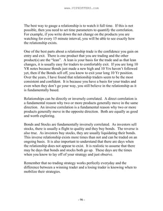 - 96 -
The best way to gauge a relationship is to watch it full time. If this is not
possible, then you need to set time parameters to quantify the correlation.
For example, if you write down the net change on the products you are
watching for every 15 minute interval, you will be able to see exactly how
the relationship exists.
One of the best parts about a relationship trade is the confidence you gain on
entry and exit. There is one product that you are trading and the other
product(s) are the “lean”. A lean is your basis for the trade and as that lean
changes, it is usually easy for traders to comfortably exit. If you are long 10
YR notes because Bonds just made a new high and 10 Yrs haven’t followed
yet, then if the Bonds sell off, you know to exit your long 10 Yr position.
Over the years, I have found that relationship traders seem to be the most
consistent and confident. It is because you have a basis for your trades and
even when they don’t go your way, you still believe in the relationship as it
is fundamentally based.
Relationships can be directly or inversely correlated. A direct correlation is
a fundamental reason why two or more products generally move in the same
direction. An inverse correlation is a fundamental reason why two or more
products generally move in the opposite direction. Both are equally as good
and worth exploring.
Bonds and Stocks are fundamentally inversely correlated. As investors sell
stocks, there is usually a flight to quality and they buy bonds. The reverse is
also true. As investors buy stocks, they are usually liquidating their bonds.
This inverse relationship exists more times than not and can be traded on an
ongoing basis. It is also important to understand that there are days when
the relationship does not appear to exist. It is realistic to assume that there
may be days that bonds and stocks both go up. These days are the times
when you know to lay off of your strategy and just observe.
Remember that no trading strategy works perfectly everyday and the
difference between a winning trader and a losing trader is knowing when to
mobilize their strategies.
www.VIPXOFFERS.com
 