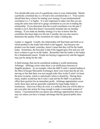- 97 -
You should add some sort of a qualifying value to your relationship. Maybe
a perfectly correlated day is a 10 and a non correlated day a 1. Your system
should then have a basis for trading your strategy if your predetermined
correlation is a 7 or higher. It is also important to make sure that you are
using the same time interval to gauge correlation as you are to trading the
relationship. If you determine that the overall correlation over the past 2
months is an 8, then that doesn’t necessarily translate into an intraday
strategy. If you trade an intraday strategy it is nice to know that the
correlation has been high over the last 2 months, but you also need to
determine the quality of the correlation for today’s trading day.
Leader vs. laggard: Usually, the relationship will float back and forth as to
which product is the leader and which is the laggard. Just because one
product was the leader yesterday, doesn’t mean that they will be the leader
today. Sometimes, the best play is that if the laggard goes first and you still
have a chance to get in on the leader. Remember that the leader is the leader
for a fundamental reason. People are buying it aggressively and the laggard
may just be along for the ride.
A third strategy that can be considered scalping is worth mentioning.
Arbitrage: Arbitrage exists when there is an inefficiency between to
fungible products. As an example, when the S&P E-mini’s started trading at
the Merc (Chicago Mercantile Exchange), there were times that the pit was
moving so fast that there was not enough order flow in the E-mini’s to keep
the price in parity, which is statistically where it should be. During these
times, traders would buy the E-mini’s and sell the Pit S&P’s to perfectly
offset their position for an immediate profit. Arbitrage opportunities occur
rarely these days and are generally exploited by large hedge funds or
institutions. And even if they do exist, it is unlikely that you will be able to
put your plan into action for long enough to make a reasonable amount of
money. I recommend that you ignore any arbitrage opportunities that you
may see unless you have a unique advantage that the general public does
not.
www.VIPXOFFERS.com
 