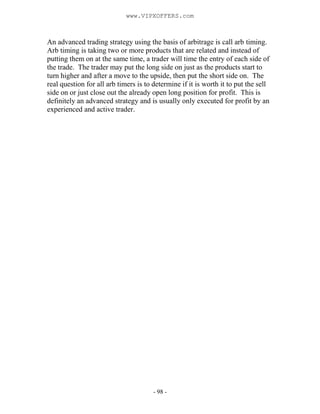 - 98 -
An advanced trading strategy using the basis of arbitrage is call arb timing.
Arb timing is taking two or more products that are related and instead of
putting them on at the same time, a trader will time the entry of each side of
the trade. The trader may put the long side on just as the products start to
turn higher and after a move to the upside, then put the short side on. The
real question for all arb timers is to determine if it is worth it to put the sell
side on or just close out the already open long position for profit. This is
definitely an advanced strategy and is usually only executed for profit by an
experienced and active trader.
www.VIPXOFFERS.com
 