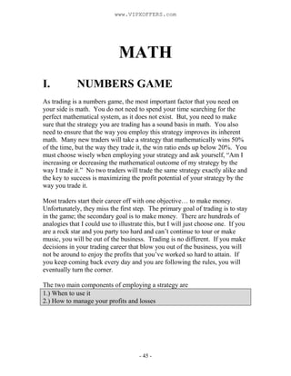 - 45 -
MATH
I. NUMBERS GAME
As trading is a numbers game, the most important factor that you need on
your side is math. Yo...