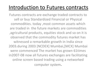 Introduction to Futures contracts
Futures contracts are exchange traded contracts to
sell or buy Standardized Financial or Physical
commodities. today ,most common assets which
are traded in the future markets are commodities
,agricultural products, equities stock and so on it is
observed that the commodity futures market has
witnessed a remarkable growth in India since
2003.during 2003 [NCDEX] Mumbai,[MCX] Mumbai
were commenced The market has grown 61times
in2007-08 now all futures exchanges are facilitating
online screen based trading using a networked
computer system.
 