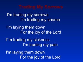 Trading My Sorrows I'm trading my sorrows  I'm trading my shame  I'm laying them down  For the joy of the Lord I’'m trading my sickness  I'm trading my pain  I'm laying them down  For the joy of the Lord  