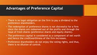 Advantages of Preference Capital
• There is no legal obligation on the firm to pay a dividend to the
preference shareholders.
• The redemption of preference shares is not distressful for a firm
since the shares are redeemed out of the profits and through the
issue of fresh shares (preference shares and equity shares).
• The preference capital is considered as a component of net worth
and hence the creditworthiness of the firm increases.
• Preference shareholders do not enjoy the voting rights, and thus,
there is no dilution of control.
 