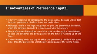 Disadvantages of Preference Capital
• It is very expensive as compared to the debt-capital because unlike debt
interest, preference dividend is not tax deductible.
• Although, there is no legal obligation to pay the preference dividends,
when the payment is made it is done along with the arrears.
• The preference shareholder can claim prior to the equity shareholders,
in case the dividends are being paid or at the time of winding up of the
firm.
• If the company does not pay or skips the preference dividend for some
time, then the preference shareholders could acquire the voting rights.
 