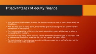 Disadvantages of equity finance
• here are several disadvantages of raising the finances through the issue of equity shares which are
listed below:
• With the more issue of equity shares, the ownership gets diluted along with the control over the
management of the company.
• The cost of equity capital is high since the equity shareholders expect a higher rate of return as
compared to other investors.
• The cost of issuing equity shares is usually costlier than the issue of other types of securities. Such
as underwriting commission, brokerage cost, etc. are high for the equity shares.
• The cost of equity is relatively more, since the dividends are paid out of profit after tax, but the
interest payments are tax-deductible.
 