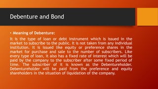 Debenture and Bond
• Meaning of Debenture:
It is the type of loan or debt instrument which is issued in the
market to subscribe to the public. It is not taken from any individual
institution. It is issued like equity or preference shares in the
market for purchase and sale to the number of subscribers. Like
every type of loan, it also has a fixed rate of interest which will be
paid by the company to the subscriber after some fixed period of
time. The subscriber of it is known as the Debentureholder.
Debentureholder will be paid from the preference and equity
shareholders in the situation of liquidation of the company.
 