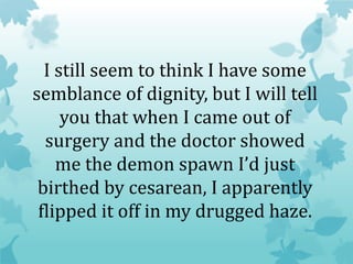 I still seem to think I have some
semblance of dignity, but I will tell
you that when I came out of
surgery and the doctor showed
me the demon spawn I’d just
birthed by cesarean, I apparently
flipped it off in my drugged haze.
 
