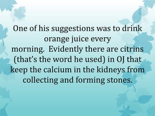 One of his suggestions was to drink
orange juice every
morning. Evidently there are citrins
(that’s the word he used) in OJ that
keep the calcium in the kidneys from
collecting and forming stones.
 