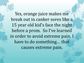Yes, orange juice makes me
break out in canker sores like a
15 year old kid’s face the night
before a prom. So I’ve learned
in order to avoid extreme pain, I
have to do something… that
causes extreme pain.
 