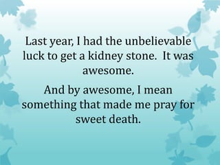 Last year, I had the unbelievable
luck to get a kidney stone. It was
awesome.
And by awesome, I mean
something that made me pray for
sweet death.
 