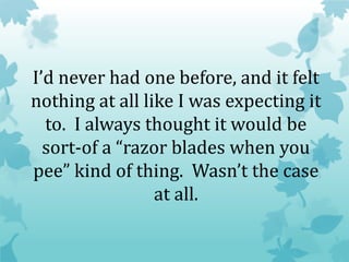 I’d never had one before, and it felt
nothing at all like I was expecting it
to. I always thought it would be
sort-of a “razor blades when you
pee” kind of thing. Wasn’t the case
at all.
 