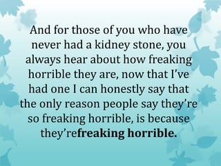 And for those of you who have
never had a kidney stone, you
always hear about how freaking
horrible they are, now that I’ve
had one I can honestly say that
the only reason people say they’re
so freaking horrible, is because
they’refreaking horrible.
 