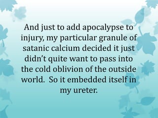And just to add apocalypse to
injury, my particular granule of
satanic calcium decided it just
didn’t quite want to pass into
the cold oblivion of the outside
world. So it embedded itself in
my ureter.
 