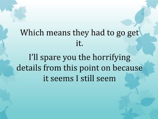 Which means they had to go get
it.
I’ll spare you the horrifying
details from this point on because
it seems I still seem
 