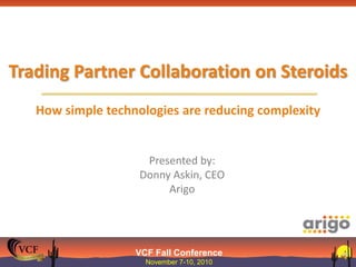 VCF Fall Conference
November 7-10, 2010
Trading Partner Collaboration on Steroids
How simple technologies are reducing complexity
Presented by:
Donny Askin, CEO
Arigo
 