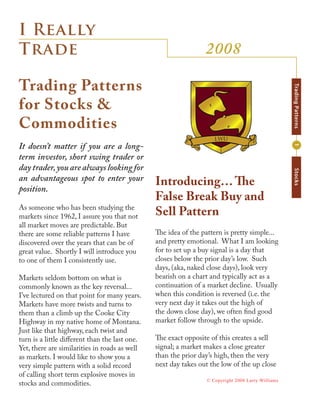 I Really
                                                                 2008
Trade

Trading Patterns




                                                                                                    Trading Patterns
for Stocks &
Commodities
It doesn’t matter if you are a long-




                                                                                                    1
term investor, short swing trader or
day trader, you are always looking for




                                                                                                    Stocks
an advantageous spot to enter your              Introducing… The
position.
                                                False Break Buy and
As someone who has been studying the
                                                Sell Pattern
markets since 1962, I assure you that not
all market moves are predictable. But
                                                The idea of the pattern is pretty simple...
there are some reliable patterns I have
                                                and pretty emotional. What I am looking
discovered over the years that can be of
                                                for to set up a buy signal is a day that
great value. Shortly I will introduce you
                                                closes below the prior day’s low. Such
to one of them I consistently use.
                                                days, (aka, naked close days), look very
                                                bearish on a chart and typically act as a
Markets seldom bottom on what is
                                                continuation of a market decline. Usually
commonly known as the key reversal...
                                                when this condition is reversed (i.e. the
I’ve lectured on that point for many years.
                                                very next day it takes out the high of
Markets have more twists and turns to
                                                the down close day), we often find good
them than a climb up the Cooke City
                                                market follow through to the upside.
Highway in my native home of Montana.
Just like that highway, each twist and
                                                The exact opposite of this creates a sell
turn is a little different than the last one.
                                                signal; a market makes a close greater
Yet, there are similarities in roads as well
                                                than the prior day’s high, then the very
as markets. I would like to show you a
                                                next day takes out the low of the up close
very simple pattern with a solid record
of calling short term explosive moves in
                                                                  © Copyright 2008 Larry Williams
stocks and commodities.
 