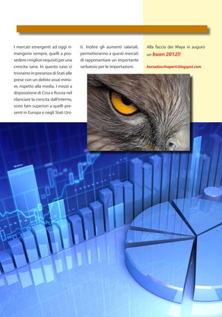 I mercati emergenti ad oggi ri-        ti. Inoltre gli aumenti salariali,   Alla faccia dei Maya vi auguro
mangono sempre, quelli a pos-          permetteranno a questi mercati       un buon 2012!!
sedere i migliori requisiti per una    di rappresentare un importante
crescita sana. In questo caso ci       serbatoio per le importazioni.       borsadocchiaperti.blogspot.com
troviamo in presenza di Stati alle
prese con un debito assai mino-
re, rispetto alla media. I mezzi a
disposizione di Cina e Russia nel
rilanciare la crescita dall’interno,
sono ben superiori a quelli pre-
senti in Europa e negli Stati Uni-
 