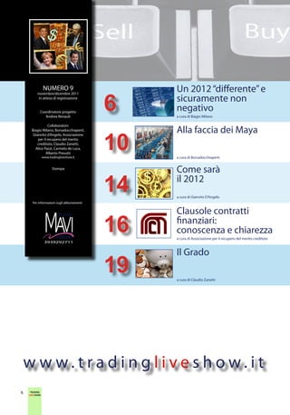 NUMERO 9                        Un 2012 “differente” e
                                           6
          novembre/dicembre 2011
           in attesa di registrazione
                                                sicuramente non
            Coordinatore progetto
                                                negativo
               Andrea Renault                   a cura di Biagio Milano

                  Collaboratori:
                                                Alla faccia dei Maya
                                           10
      Biagio Milano, Borsadocchiaperti,
       Gianvito d’Angelo, Associazione
          per il recupero del merito
          creditizio, Claudio Zanetti,
        Alice Pazzi, Carmelo de Luca,
                Alberto Presutti
                www.tradingliveshow.it          a cura di Borsadocchiaperti

                      Stampa:
                                                Come sarà
                                           14   il 2012
                                                a cura di Gianvito D’Angelo
      Per informazioni sugli abbonamenti


                                                Clausole contratti

                         editore
                 3939292711
                                           16   finanziari:
                                                conoscenza e chiarezza
                                                a cura di Associazione per il recupero del merito creditizio



                                                Il Grado
                                           19   a cura di Claudio Zanetti




    w w w.tradingliveshow.it
     TRADING
6    TRADING
    LIVE SHOW
    LIVE SHOW
 