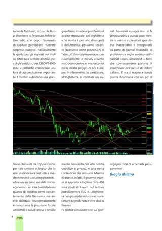 ranno le Mediaset, le Enel , le Buz-    guardiamo invece ai problemi sul        nali finanziari europei non si fa
    zi Unicem e le Prysmian. Infine le      debito strutturale dell’inghilterra     cenno alcuno a queste cose, men-
    Unicredit, che dopo l’aumento           (che risulta il piu’ alto d’europa!)    tre si assiste a pressioni specula-
    di capitale potrebbero riservare        o dell’America, possiamo scopri-        tive inaccettabili e denigratorie
    sorprese positive. Naturalmente         re facilmente come proprio chi ci       da parte di giornali finanziari di
    la guida per gli ingressi nei titoli    “attacca” (finanziariamente e spe-      provenienza anglo americana (Fi-
    su citati sara’ sempre l’indice, per    culativamente) e’ messo, a livello      nancial Times, Economist su tutti)
    cui gia’ a ridosso dei 13800/14000      macroeconomico e microecono-            che continuamente parlano di
    mila si potrebbe cominciare una         mico, molto peggio di noi Euro-         implosione dell’euro e di Debito
    fase di accumulazione importan-         pei. In riferimento, in particolare,    italiano. E’ ora di reagire a questa
    te. I mercati subiscono una pres-       all’Inghilterra, si constata un au-     guerra finanziaria con un po’ di




    sione ribassista da troppo tempo:       mento smisurato del loro debito         orgoglio. Non di accettarla passi-
    per tale ragione e’ logico che la       pubblico e privato, e una netta         vamente!
    speculazione sara’ costretta a rive-    contrazione dei consumi. A fronte       Biagio Milano
    dere presto i suoi atteggiamenti.       di questo, infatti, il governo ingle-
    nfine un accenno sui dati macro-        se si appresta a tagliare circa 400
    economici: se solo consideriamo         mila posti di lavoro nel settore
    quanto di positivo arriva costan-       pubblico entro il 2015. L’Inghilter-
    temente dalla Germania, ma an-          ra non possiede industrie o mani-
    che dall’Italia (inaspettatamente       fatture degni di nota e vive solo di
    e nonostante la pressione fiscale       finanza!
    altissima) e dalla Francia, e se solo   Fa rabbia constatare che sui gior-

8      TRADING
      LIVE SHOW
 