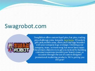 Swagrobot.com
SwagRobot offers custom lapel pins, hat pins, trading
pins,challenge coins, lanyards, keychains, ID cards &
gift cards,mobile cases, shirts and tote bags branded
with your company logo or design. Ordering your
company, team, or event swag has never been easier.
Our primary objective is to get you noticed by building
customer awareness towards your brand, cause, or
occasion through the use of custom designed
promotional marketing products. We're getting you
into gear!
 
