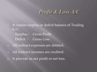 

It consist surplus or deficit balance of Trading
A/C.
Surplus - Gross Profit
Deficit - Gross Loss



All indirect expenses are debited.



All Indirect incomes are credited.



It provide us net profit or net loss.

 