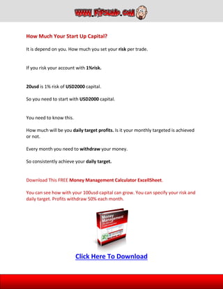 How Much Your Start Up Capital?
It is depend on you. How much you set your risk per trade.
If you risk your account with 1%risk.
20usd is 1% risk of USD2000 capital.
So you need to start with USD2000 capital.
You need to know this.
How much will be you daily target profits. Is it your monthly targeted is achieved
or not.
Every month you need to withdraw your money.
So consistently achieve your daily target.
Download This FREE Money Management Calculator ExcellSheet.
You can see how with your 100usd capital can grow. You can specify your risk and
daily target. Profits withdraw 50% each month.
Click Here To Download
 