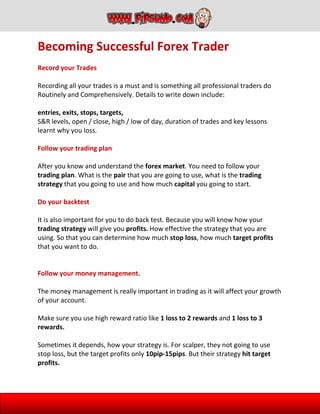 Becoming Successful Forex Trader
Record your Trades
Recording all your trades is a must and is something all professional traders do
Routinely and Comprehensively. Details to write down include:
entries, exits, stops, targets,
S&R levels, open / close, high / low of day, duration of trades and key lessons
learnt why you loss.
Follow your trading plan
After you know and understand the forex market. You need to follow your
trading plan. What is the pair that you are going to use, what is the trading
strategy that you going to use and how much capital you going to start.
Do your backtest
It is also important for you to do back test. Because you will know how your
trading strategy will give you profits. How effective the strategy that you are
using. So that you can determine how much stop loss, how much target profits
that you want to do.
Follow your money management.
The money management is really important in trading as it will affect your growth
of your account.
Make sure you use high reward ratio like 1 loss to 2 rewards and 1 loss to 3
rewards.
Sometimes it depends, how your strategy is. For scalper, they not going to use
stop loss, but the target profits only 10pip-15pips. But their strategy hit target
profits.
 