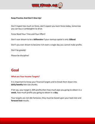Keep Practice And Don’t Give Up!
Don’t Expect too much on forex, don’t expect you learn forex today, tomorrow
you can buy a Lamborghini to drive.
Forex Need Your Time and Your Effort!
Don’t ever dream to be a billionaire if your startup capital is only 100usd.
Don’t you ever dream to become rich even a single day you cannot make profits.
Don’t be greedy!
Please be discipline!
Goal
What are Your Income Targets?
It is important to know your financial targets and to break them down into
daily/weekly bite size chunks.
If let say, your target is 30% profits,then how much pips you going to obtain in a
week, how much profits you going to obtain in a day.
Your targets are not idle fantasies; they must be based upon your back test and
forward test results.
 