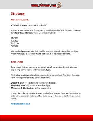 Strategy
Market Instruments
What pair that you going to use to trade?
Know the pair movement. Focus on the pair that you like. For this case, I have my
own favorite pair to trade with. My favorite PAIR is
GBPUSD
EURUSD
AUDUSD
NZDUSD
You can find your own pair that you like and easy to understand. For me, I just
recommend you to trade on major pair only. It is easy to understand.
Time Frame
Time frame that you are going to use will vary from another forex trader and
depending on the trader and trading analysis.
My trading strategy and analysis on using time frame chart. Top Down Analysis,
from the big time frame to lower time frame.
Weekly & Daily – To determine the market direction
4 hour & 1 Hour – To make technical analysis
30minutes & 15 minutes – to find sharp entry
It might be differing to other trader. Maybe forex scalper they use 4hour chart to
determine market direction and find their entry at 5 minutes to 15minutes time
frame.
Find what suites you!
 