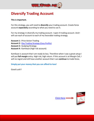 Diversify Trading Account
This is important.
For this strategy, you will need to diversify your trading account. Create forex
account separately according to what you need to use it.
For my strategy in diversify my trading account. I open 4 trading account. And I
will use each of account to each of my favorable trading strategy.
Account 1 : Price Action Trading
Account 2 : Day Trading Strategy (Easy Profits)
Account 3 : Scalping Strategy
Account 4 : Kamikaze (high risk account)
Kamikaze is account that I am ready to loss. Therefore when I saw a great setup I
will put full margin entry. High risk, high return. If this account is at Margin Call, I
will no regret and still have another account that I can continue to trade forex.
Simply put your money that you can afford to lose!
Good Luck!!
Click Here
 