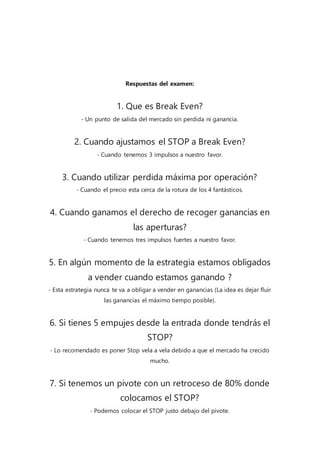 Respuestas del examen:
1. Que es Break Even?
- Un punto de salida del mercado sin perdida ni ganancia.
2. Cuando ajustamos el STOP a Break Even?
- Cuando tenemos 3 impulsos a nuestro favor.
3. Cuando utilizar perdida máxima por operación?
- Cuando el precio esta cerca de la rotura de los 4 fantásticos.
4. Cuando ganamos el derecho de recoger ganancias en
las aperturas?
- Cuando tenemos tres impulsos fuertes a nuestro favor.
5. En algún momento de la estrategia estamos obligados
a vender cuando estamos ganando ?
- Esta estrategia nunca te va a obligar a vender en ganancias (La idea es dejar fluir
las ganancias el máximo tiempo posible).
6. Si tienes 5 empujes desde la entrada donde tendrás el
STOP?
- Lo recomendado es poner Stop vela a vela debido a que el mercado ha crecido
mucho.
7. Si tenemos un pivote con un retroceso de 80% donde
colocamos el STOP?
- Podemos colocar el STOP justo debajo del pivote.
 