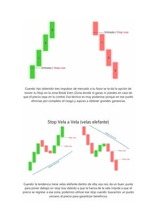 Cuando has obtenido tres impulsos de mercado a tu favor se te da la opción de
mover tu Stop en la zona Break Even (Zona donde ni ganas ni pierdes en caso de
que el precio vaya en tu contra) Esa técnica es muy poderosa porque en ese punto
eliminas por completo el riesgo y aspiras a obtener grandes ganancias.
Stop Vela a Vela (velas elefante)
Cuando la tendencia tiene velas elefante dentro de ella, eso nos da un buen punto
para poner debajo un stop loss debido a que la fuerza de la vela impide a que el
precio se regrese a esa zona, podemos utilizar ese stop cuando buscamos un punto
cercano al precio para garantizar beneficios.
 