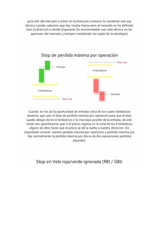 para salir del mercado y entrar en la dirección contraria. Es excelente usar esa
técnica cuando sabemos que hay mucha fuerza pero el mercado no ha definido
bien la dirección a donde dispararse (Es recomendable usar esta técnica en las
aperturas del mercado y siempre cumpliendo las reglas de la estrategia)
Stop de perdida máxima por operación
Cuando se nos da la oportunidad de entrada cerca de los cuatro fantásticos
tenemos que usar el Stop de perdida máxima por operación para que el stop
quede debajo de los 4 fantásticos o lo mas lejos posible de la entrada, de este
modo nos garantizamos que si el precio regresa en la zona de los 4 fantásticos
alguno de ellos harán que el precio se dé la vuelta a nuestra dirección. (Es
importante conocer nuestra perdida máxima por operación y perdida máxima por
día, normalmente la perdida máxima por día es de dos operaciones perdidas
seguidas).
Stop en Vela roja/verde ignorada (RBI / GBI)
 