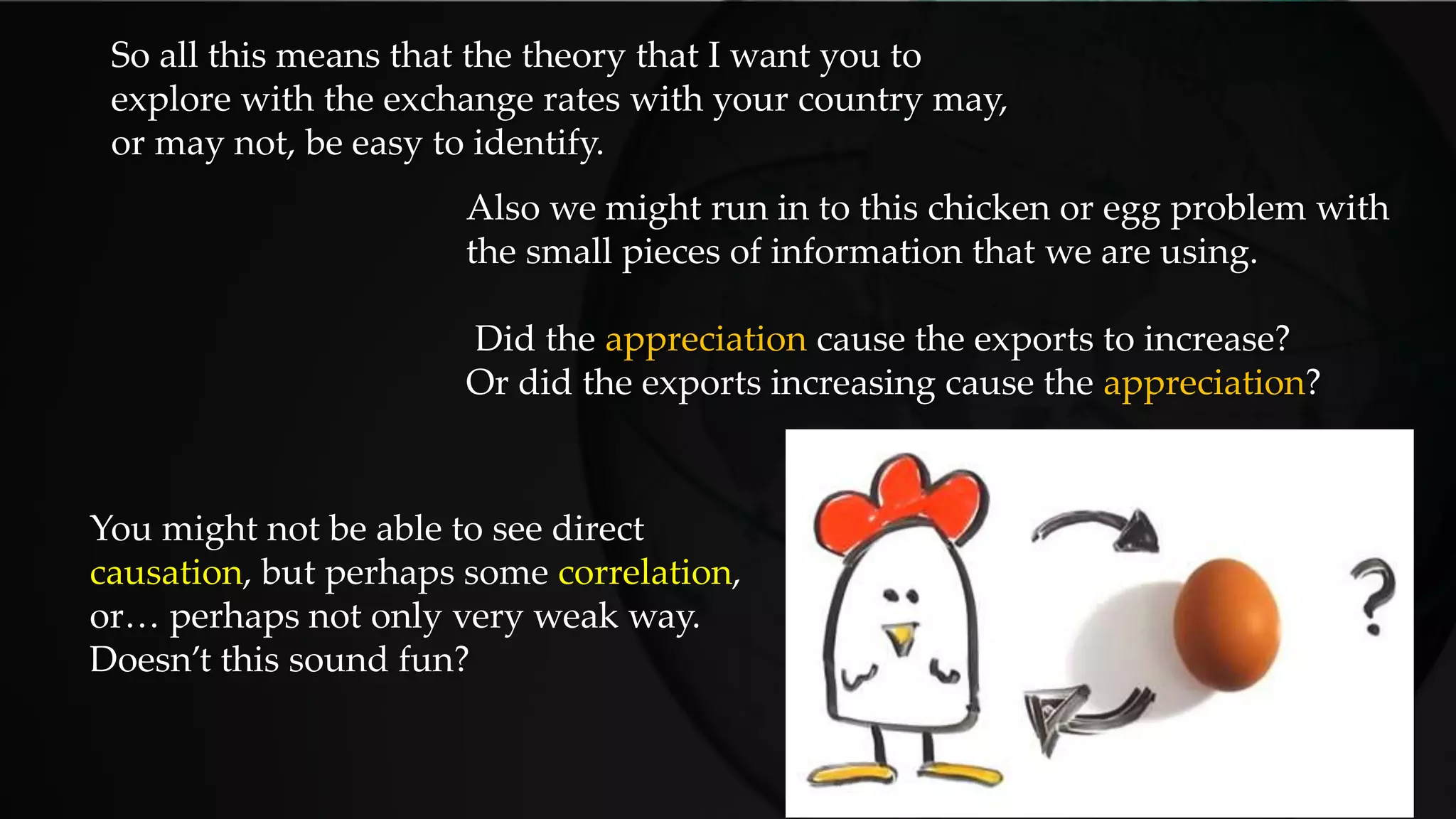 So all this means that the theory that I want you to
explore with the exchange rates with your country may,
or may not, be easy to identify.
Also we might run in to this chicken or egg problem with
the small pieces of information that we are using.
Did the appreciation cause the exports to increase?
Or did the exports increasing cause the appreciation?
You might not be able to see direct
causation, but perhaps some correlation,
or… perhaps not only very weak way.
Doesn’t this sound fun?
 
