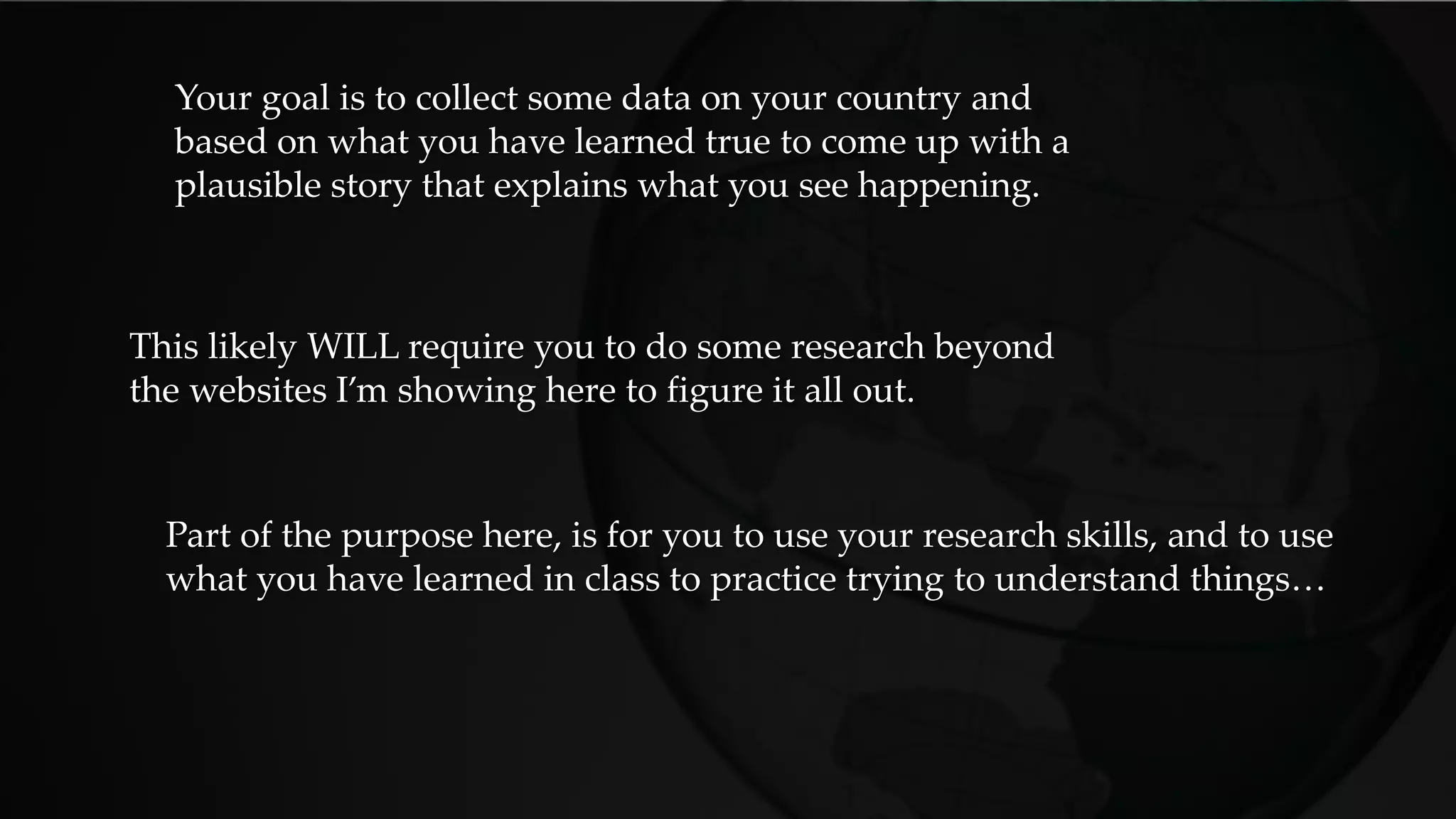 Your goal is to collect some data on your country and
based on what you have learned true to come up with a
plausible story that explains what you see happening.
This likely WILL require you to do some research beyond
the websites I’m showing here to figure it all out.
Part of the purpose here, is for you to use your research skills, and to use
what you have learned in class to practice trying to understand things…
 