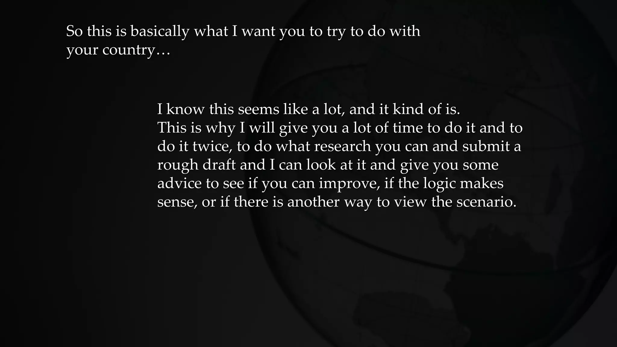 So this is basically what I want you to try to do with
your country…
I know this seems like a lot, and it kind of is.
This is why I will give you a lot of time to do it and to
do it twice, to do what research you can and submit a
rough draft and I can look at it and give you some
advice to see if you can improve, if the logic makes
sense, or if there is another way to view the scenario.
 