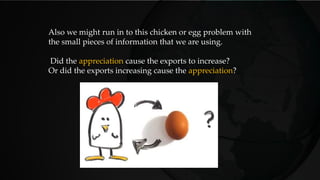 Also we might run in to this chicken or egg problem with
the small pieces of information that we are using.
Did the appreciation cause the exports to increase?
Or did the exports increasing cause the appreciation?
 