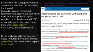 I found this site stating how China’s
demand for Peru iron ore increased,
but then fell.
Basically demand for natural
resources went crazy high, and prices
went high so supplier happily
supplied more, but by around 2013,
demand began to slow down and
there was excess supply.
Basic supply and demand ideas…
Peru’s exchange rate correlates very
nicely with this increase for exports
(appreciates) then decrease for exports.
(depreciates)
http://money.cnn.com/2015/07/31/investing/metal-prices-
falling-emerging-markets/
 