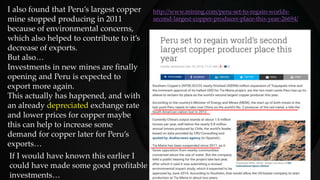 I also found that Peru’s largest copper
mine stopped producing in 2011
because of environmental concerns,
which also helped to contribute to it’s
decrease of exports.
But also…
Investments in new mines are finally
opening and Peru is expected to
export more again.
This actually has happened, and with
an already depreciated exchange rate
and lower prices for copper maybe
this can help to increase some
demand for copper later for Peru’s
exports…
http://www.mining.com/peru-set-to-regain-worlds-
second-largest-copper-producer-place-this-year-26694/
If I would have known this earlier I
could have made some good profitable
investments…
 
