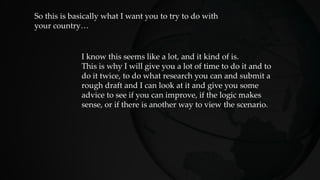 So this is basically what I want you to try to do with
your country…
I know this seems like a lot, and it kind of is.
This is why I will give you a lot of time to do it and to
do it twice, to do what research you can and submit a
rough draft and I can look at it and give you some
advice to see if you can improve, if the logic makes
sense, or if there is another way to view the scenario.
 